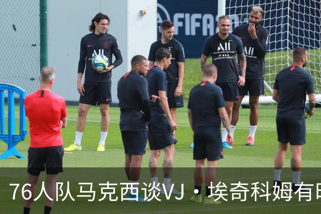 76人队马克西谈VJ·埃奇科姆有时让他恼火的事情：我会对他生气